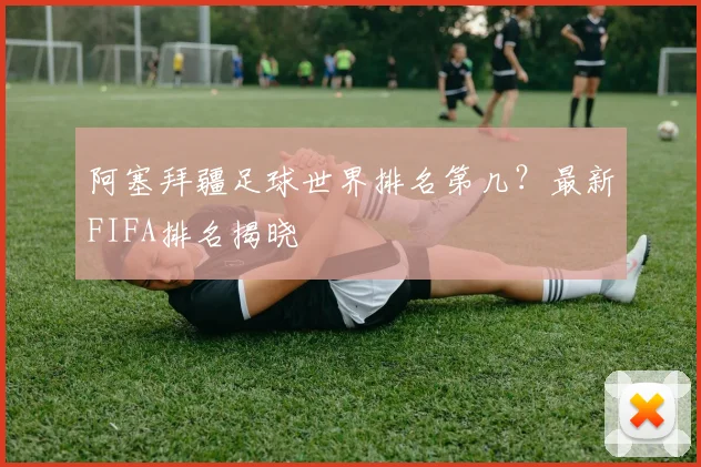 阿塞拜疆足球世界排名第几？最新FIFA排名揭晓
