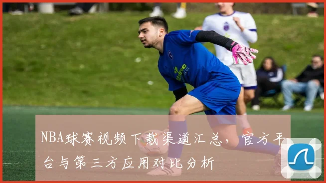 NBA球赛视频下载渠道汇总，官方平台与第三方应用对比分析